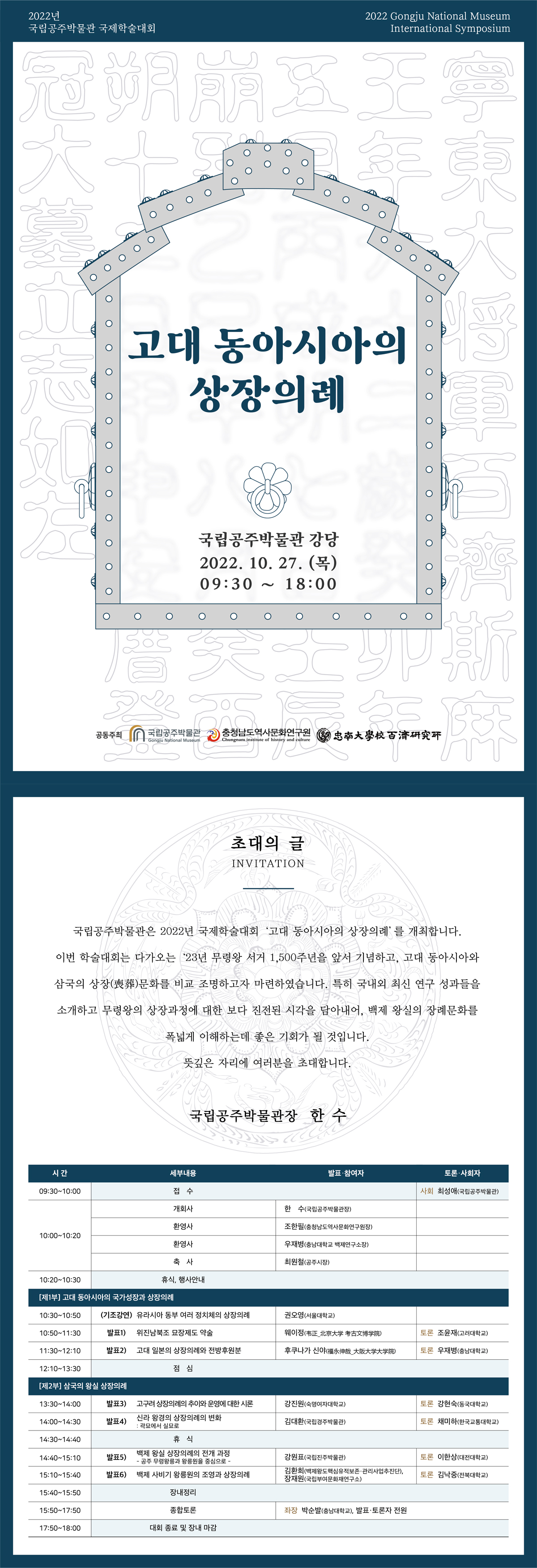 2022년 국립공주박물관 국제학술대회 2022 Gongiu National Museum International Symposium 고대 동아시아의 상장의례 국립공주박물관 강당 2022.10.27.(목) 09:30~18:00. 공동주최: 국립공주박물관, 충청남도역사문화연구원, 忠南大學校百濟研究所 / 초대의 글 INVITATION 국립공주박물관은 2022년 국제학술대회 ‘고대 동아시아의 상장의례’를 개최합니다. 이번 학술대회는 다가오는 ‘23년 무령왕 서거 1,500주년을 앞서 기념하고, 고대 동아시아와 삼국의 상장(喪葬)문화를 비교 조명하고자 마련하였습니다. 특히 국내외 최신 연구 성과들을 소개하고 무령왕의 상장과정에 대한 보다 진전된 시각을 담아내어, 백제 왕실의 장례문화를 폭넓게 이해하는데 좋은 기회가 될 것입니다. 뜻깊은 자리에 여러분을 초대합니다. 국립공주박물관장 한수 / 시간, 세부내용, 발표 및 참여자, 토론 및 사회자로 나뉘는 시간표입니다. 09:30~10:00 접수-사회: 최성애(국립공주박물관) / 10:00~10:20 개회사-한수(국립공주박물관장), 환영사-조한필(충청남도역사문화연구원장), 환영사-우재병(충남대학교 백제연구소장), 축사-최원철(공주시장) / 10:20~10:30 휴식, 행사안내 / [제1부] 고대 동아시아의 국가성장과 상장의례 10:30~10:50 (기조강연)유라시아 동부 여러 정치체의 상장의례-권오영(서울대학교) / 10:50~11:30 발표1) 위진남북조 묘장제도 약술-웨이정(韦正北京大学 考古文博学院)-토론: 조윤재(고려대학교) / 11:30~12:10 발표2) 고대 일본의 상장의례와 전방후원분-후쿠니가 신야(福褔永伸哉_大阪大学大学院)-토론: 우재병(충남대학교) / [제2부] 삼국의 왕실 상장의례 13:30~14:00 발표3) 고구려 상장의례의 추이와 운영에 대한 시론-강진원(숙명여자대학교)-토론: 강현숙(동국대학교) / 14:00~14:30 발표4) 신라 왕경의 상장의례의 변화: 곽묘에서 실묘로-김대환(국립경주박물관)-토론: 채미하(한국교통대학교) / 14:30~14:40 휴식 / 14:40~15:10 발표5) 백제 왕실 상장의례의 전개 과정[공주 무령왕릉과 왕릉원을 중심으로]-강원표(국립진주박물관)-토론: 이한상(대전대학교) / 15:10~15:40 발표6) 백제 사비가 왕릉원의 조영과 상장의례-김환희(백제왕도핵심유적보존, 관리사업추진단), 장재원(국립부여문화재연구소)-토론: 김낙중(전북대학교) / 15:40~15:50 장내정리 / 15:50~17:50 종합토론-좌장: 박순발(충남대학교), 발표, 토론자 전원 / 17:50~18:00 대회 종료 및 장내 마감