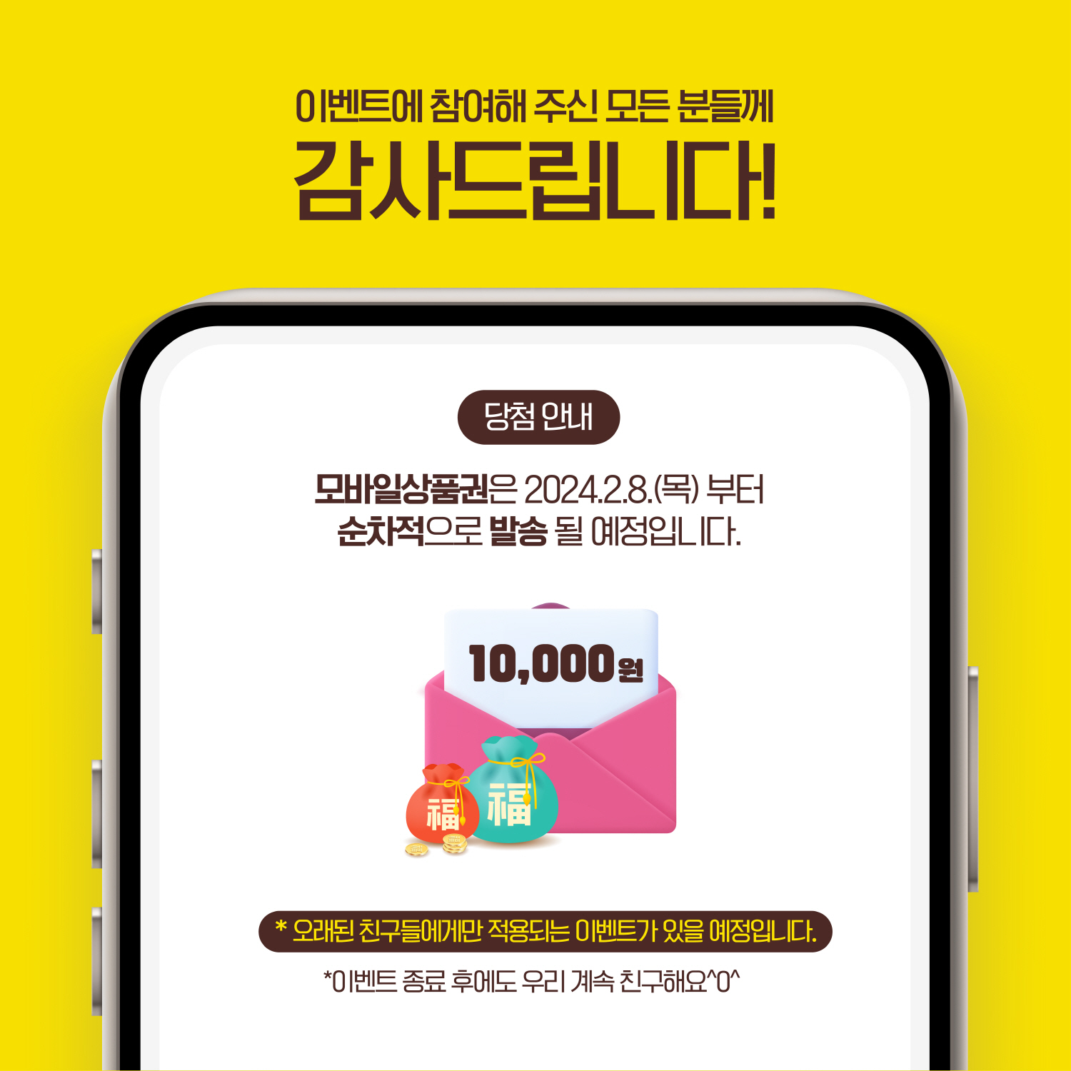 이벤트에 참여해 주신 모든 분들께 감사드립니다! 당첨 안내 모바일상품권은 2024.2.8.(목)부터 순차적으로 발송될 예정입니다. 10,000원 *오래된 친구들에게만 적용되는 이벤트가 있을 예정입니다. *이벤트 종료 후에도 우리 계속 친구해요 ^0^