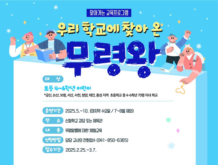 찾아가는 교육프로그램 우리 학교에 찾아 온 무령왕 대상 : 초등4~6학년 어린이 *금산, 논산, 보령, 서산, 서천, 청양, 태안, 홍성지역 초등학교 중 4~6학년 70명 이내 학교, 운영기간 : 2025.5.~10.(마지막 수요일/7~8월 제외), 장소 ; 신청학교 강당 또는 체육관,  내용 : 무령왕릉에 대한 체험교육, 신청방법 : 담당 교사의 전화접수(041-850-6365), 접수기간 : 2025.2.25.~3.7.