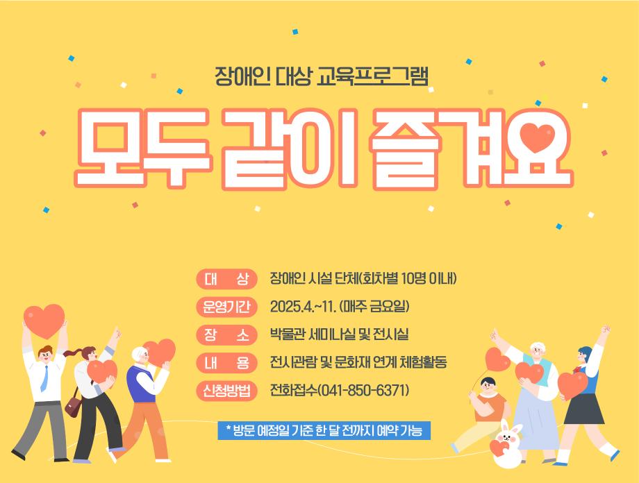 장애인 대상 교육프로그램 모두 같이 즐겨요 대상 : 장애인 시설 단체(회차별 10명 이내),  운영기간 :  2025.4.~11.(매주 금요일), 장소 : 박물관 세미나실 및 전시실, 내용 : 전시관람 및 문화재 연계 체험활동, 신청방법 : 전화접수(041-850-6371) * 방문 예정일 기준 한달 전까지 예약가능