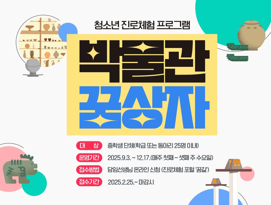 청소년 진로체험 프로그램 박물관 꿈상자 대상 : 중학생 단체(학급 또는 동아리 25명 이내), 운영기간 : 205.9.3.~12.17.(매주 첫째~ 셋째 주 수요일), 접수방법 : 담임선생님 온라인 신청(진로체험 포털 꿈길), 접수기간 : 2025.2.25.~마감 시